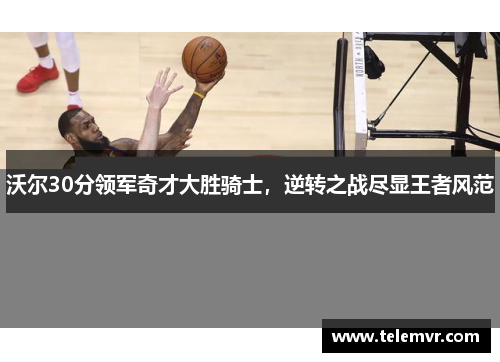 沃尔30分领军奇才大胜骑士，逆转之战尽显王者风范