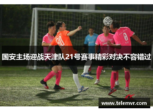 国安主场迎战天津队21号赛事精彩对决不容错过