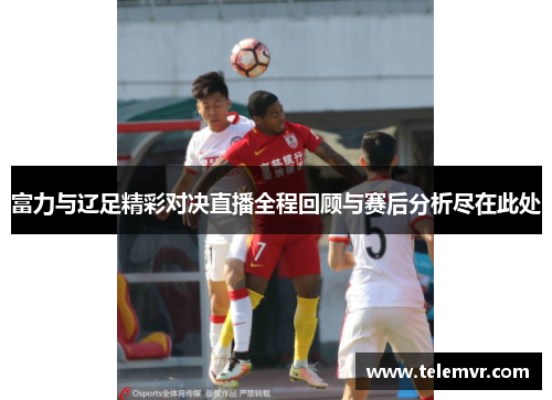 富力与辽足精彩对决直播全程回顾与赛后分析尽在此处