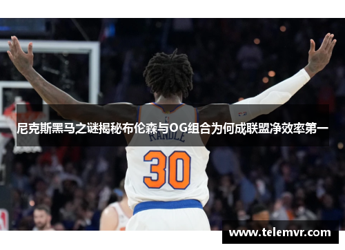 尼克斯黑马之谜揭秘布伦森与OG组合为何成联盟净效率第一