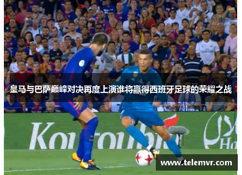 皇马与巴萨巅峰对决再度上演谁将赢得西班牙足球的荣耀之战
