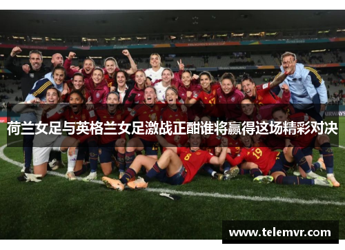 荷兰女足与英格兰女足激战正酣谁将赢得这场精彩对决