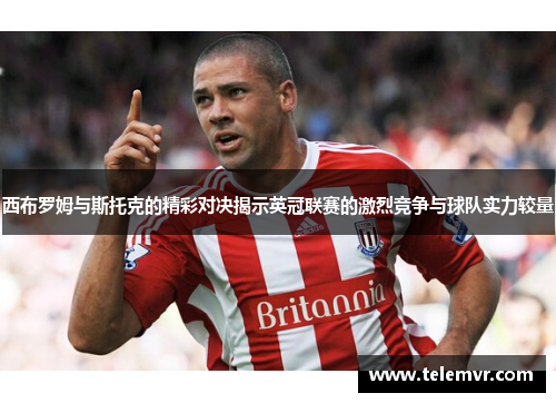 西布罗姆与斯托克的精彩对决揭示英冠联赛的激烈竞争与球队实力较量