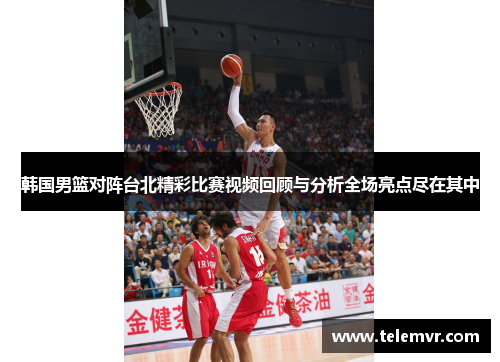 韩国男篮对阵台北精彩比赛视频回顾与分析全场亮点尽在其中