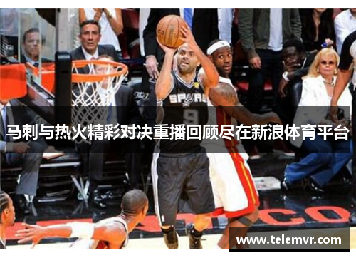 马刺与热火精彩对决重播回顾尽在新浪体育平台