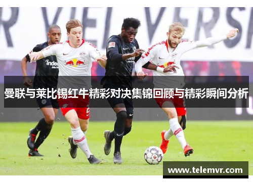 曼联与莱比锡红牛精彩对决集锦回顾与精彩瞬间分析