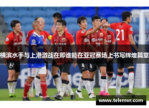 横滨水手与上港激战在即谁能在亚冠赛场上书写辉煌篇章