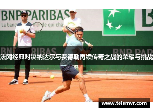 法网经典对决纳达尔与费德勒再续传奇之战的荣耀与挑战