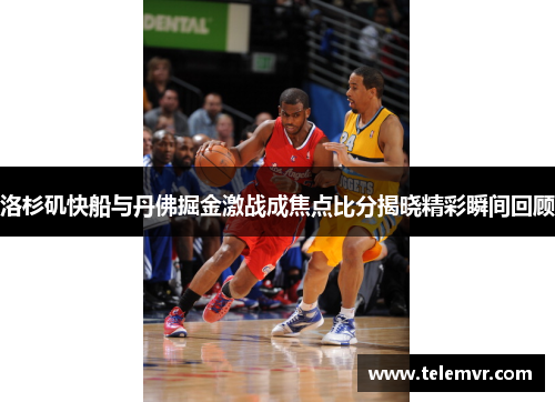 洛杉矶快船与丹佛掘金激战成焦点比分揭晓精彩瞬间回顾